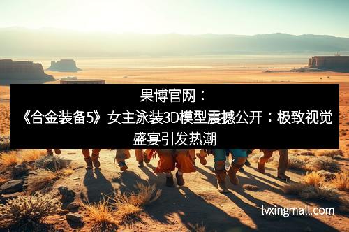 果博官网:《合金装备5》女主泳装3D模型震撼公开:极致视觉盛宴引发热潮